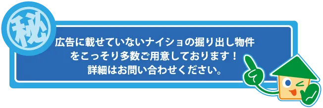 広告に載せていないナイショの掘り出し物件を、こっそり多数ご用意しております！詳細はお問い合わせください。